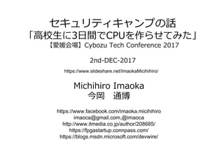 セキュリティキャンプの話
「⾼校⽣に3⽇間でCPUを作らせてみた」
【愛媛会場】Cybozu Tech Conference 2017
2nd-DEC-2017
Michihiro Imaoka
今岡 通博
https://www.facebook.com/imaoka.micihihiro
imaoca@gmail.com,@imaoca
http://www.itmedia.co.jp/author/208685/
https://fpgastartup.connpass.com/
https://blogs.msdn.microsoft.com/devwire/
https://www.slideshare.net/ImaokaMicihihiro/
 