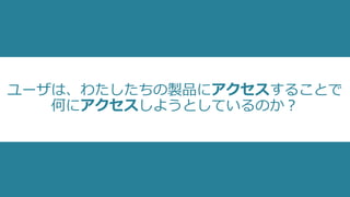 ユーザは、わたしたちの製品にアクセスすることで
何にアクセスしようとしているのか？
 