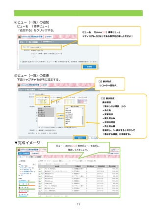 11
.
④ビュー（一覧）の追加
ビュー名 「標準ビュー」
「追加する」をクリックする。
⑤ビュー（一覧）の変更
下記キャプチャを参考に設定する。
▼完成イメージ
【1】表示形式
レコード一覧形式
当者名」「メー
ルアドレス」を
選択した状態で
「続けて表示」
をクリックし、
「＆」が表示
されるように
する。
【2】表示形式
表示項目
「表示しない項目」から
－会社名
－営業進捗
－購入見込み
－次回訪問日
－売上見込額
を選択し、「←表示する」ボタンで
「表示する項目」に移動する。表
示」をクリックし、
「＆」が表示されるようにす
る。ビュー「（demo□□）標準ビュー」を選択し、
確認してみましょう。
ビュー名 「（demo□□）標準ビュー」
※ディスプレイに貼ってある数字をお使いください！
「＆」が表示されるようにする。
 