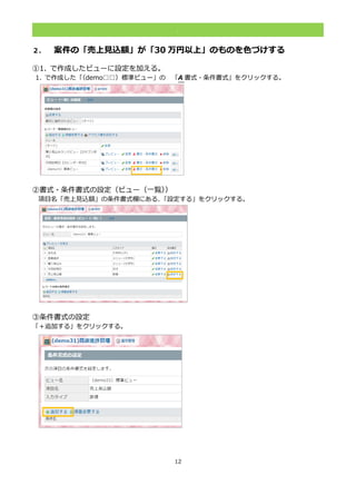 12
.
２． 案件の「売上見込額」が「30 万円以上」のものを色づけする
①1. で作成したビューに設定を加える。
1. で作成した「（demo□□）標準ビュー」の 「A 書式・条件書式」をクリックする。
②書式・条件書式の設定（ビュー（一覧））
項目名「売上見込額」の条件書式欄にある、「設定する」をクリックする。
③条件書式の設定
「＋追加する」をクリックする。
 