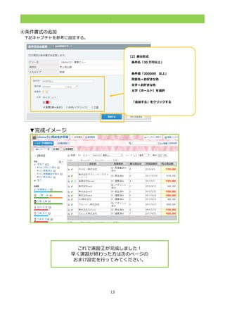 13
.
④条件書式の追加
下記キャプチャを参考に設定する。
▼完成イメージ
これで演習②が完成しました！
早く演習が終わった方は次のページの
おまけ設定を行ってみてください。
【2】表示形式
条件名「30 万円以上」
条件値「300000 以上」
背景色＝お好きな色
文字＝お好きな色
太字（ボールド）を選択
「追加する」をクリックする「＆」
が表示されるようにする。
 