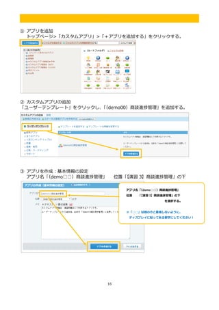 16
.
① アプリを追加
トップページ>「カスタムアプリ」>「＋アプリを追加する」をクリックする。
② カスタムアプリの追加
「ユーザーテンプレート」をクリックし、「（demo00）商談進捗管理」を追加する。
③ アプリを作成：基本情報の設定
アプリ名「（demo□□）商談進捗管理」 位置「【演習 3】商談進捗管理」の下
アプリ名「（demo□□）商談進捗管理」
位置 「【演習 3】商談進捗管理」の下
を選択する。
※「□□」は他の方と重複しないように、
ディスプレイに貼ってある数字にしてください！
 