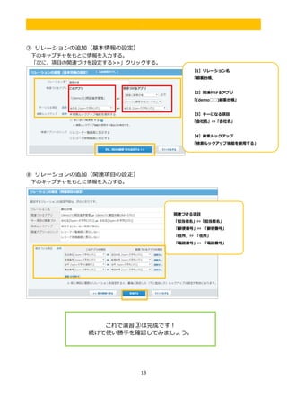 18
.
⑦ リレーションの追加（基本情報の設定）
下のキャプチャをもとに情報を入力する。
「次に、項目の関連づけを設定する>>」クリックする。
⑧ リレーションの追加（関連項目の設定）
下のキャプチャをもとに情報を入力する。
【1】リレーション名
「顧客台帳」
【2】関連付けるアプリ
「(demo□□)顧客台帳」
【3】キーになる項目
「会社名」⇔「会社名」
【4】検索ルックアップ
「検索ルックアップ機能を使用する」
にチェックを入れる
関連づける項目
「担当者名」⇔「担当者名」
「郵便番号」⇔ 「郵便番号」
「住所」⇔ 「住所」
「電話番号」⇔ 「電話番号」
これで演習③は完成です！
続けて使い勝手を確認してみましょう。
 