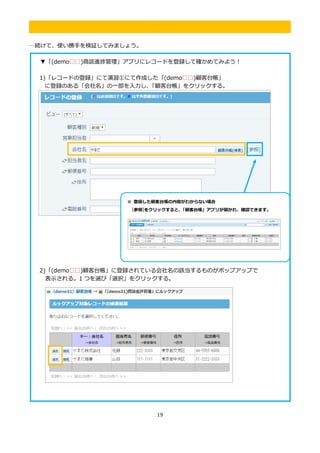19
.
…続けて、使い勝手を検証してみましょう。
▼「(demo□□)商談進捗管理」アプリにレコードを登録して確かめてみよう！
1)「レコードの登録」にて演習①にて作成した「(demo□□)顧客台帳」
に登録のある「会社名」の一部を入力し、「顧客台帳」をクリックする。
2)「(demo□□)顧客台帳」に登録されている会社名の該当するものがポップアップで
表示される。1 つを選び「選択」をクリックする。
※ 登録した顧客台帳の内容がわからない場合
[参照]をクリックすると、「顧客台帳」アプリが開かれ、確認できます。
 