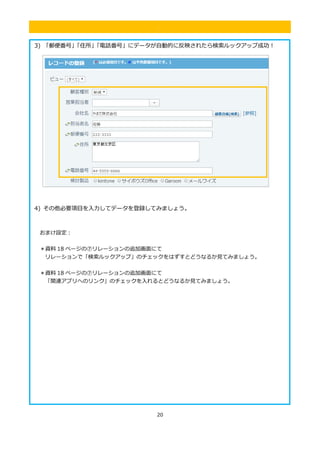 20
.
3) 「郵便番号」「住所」「電話番号」にデータが自動的に反映されたら検索ルックアップ成功！
4) その他必要項目を入力してデータを登録してみましょう。
おまけ設定：
＊資料 18 ページの⑦リレーションの追加画面にて
リレーションで「検索ルックアップ」のチェックをはずすとどうなるか見てみましょう。
＊資料 18 ページの⑦リレーションの追加画面にて
「関連アプリへのリンク」のチェックを入れるとどうなるか見てみましょう。
 