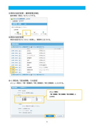 6
.
⑨項目の設定変更：運用管理(詳細)
基本情報「項目」をクリックする。
⑩項目の設定変更
項目の設定をひとつひとつ変更し、理想形に近づける。
⑩-1 項目名「担当部署」での設定
メニュー項目に「第一営業部」「第二営業部」「第三営業部」と入力する。
メニュー項目に
「第一営業部」「第二営業部」「第三営業部」と
入力する
 