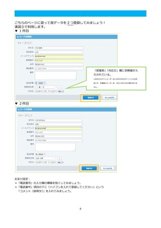 8
.
こちらのページに習って仮データを 2 つ登録してみましょう！
演習③で利用します。
▼ 1 件目
▼ 2 件目
おまけ設定：
＊「電話番号」の入力欄の横幅を短くしてみましょう。
＊「電話番号」項目の下に「ハイフンを入れて登録してください」という
「コメント（説明文）」を入れてみましょう。
「営業部」「対応日」欄に初期値が入
力されている。
※自分のログインユーザー名と本日の日付が入っていれば完
成です。本画像のユーザー名、日付と合わせる必要はありま
せん。
※
 
