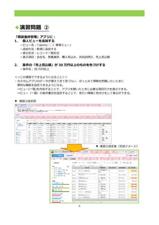 9
.
◆演習問題 ②
「商談進捗管理」アプリに：
1. 個人ビューを追加する
－ビュー名：「（demo□□）標準ビュー」
－追加方法：新規に追加する
－表示形式：レコード一覧形式
－表示項目：会社名、営業進捗、購入見込み、次回訪問日、売上見込額
2. 案件の「売上見込額」が 30 万円以上のものを色づけする
－条件名：30 万円位上
＜＜この演習でできるようになること＞＞
・カスタムアプリのデータが増えてきて見づらい、ぱっとみて情報を把握したいときに
便利な機能を設定できるようになる。
⇒ビュー(一覧)を作成することで、アプリを開いたときに必要な項目だけを表示できる。
⇒ビュー（一覧）の条件書式を設定することで、見たい情報に色付けをして表示ができる。
▼ 演習②設定前
▼ 演習②設定後（完成イメージ）
 