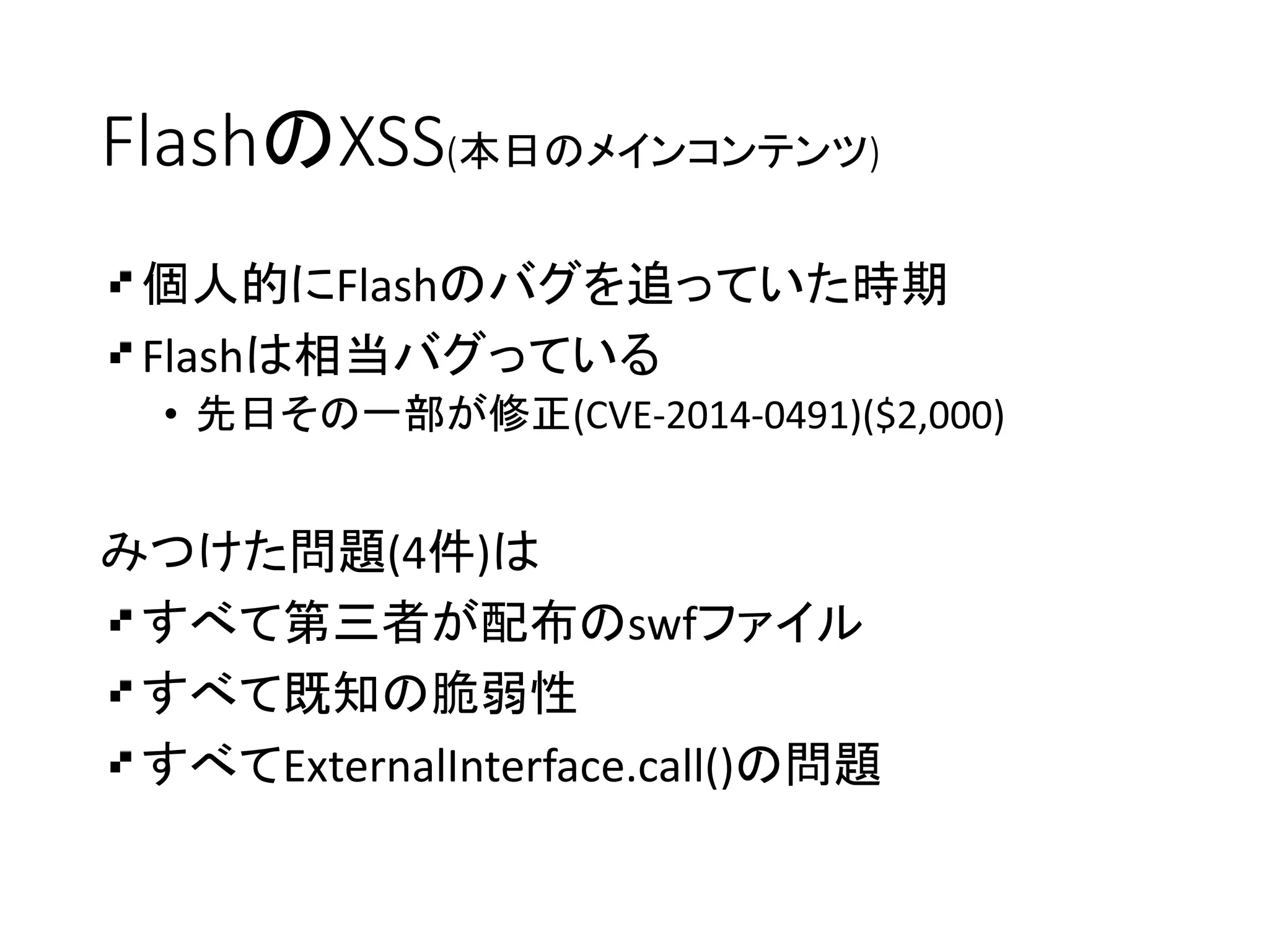 FlashのXSS(本日のメインコンテンツ)
個人的にFlashのバグを追っていた時期
Flashは相当バグっている
• 先日その一部が修正(CVE-2014-0491)($2,000)
みつけた問題(4件)は
すべて第三者が配布のswfファイル
すべて既知の脆弱性
すべてExternalInterface.call()の問題
 