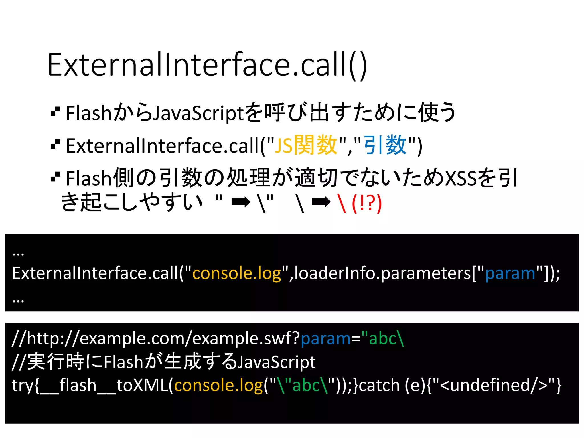 ExternalInterface.call()
FlashからJavaScriptを呼び出すために使う
ExternalInterface.call("JS関数","引数")
Flash側の引数の処理が適切でないためXSSを引
き起こしやすい " ➡ "  ➡  (!?)
…
ExternalInterface.call("console.log",loaderInfo.parameters["param"]);
…
//http://example.com/example.swf?param="abc
//実行時にFlashが生成するJavaScript
try{__flash__toXML(console.log(""abc"));}catch (e){"<undefined/>"}
 