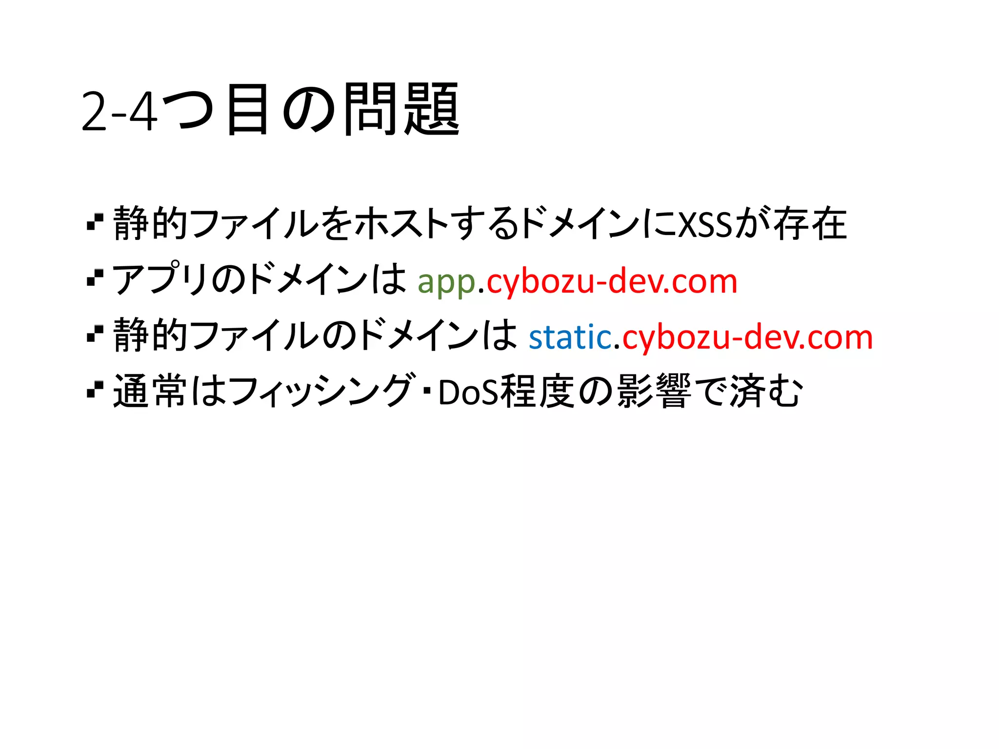 2-4つ目の問題
静的ファイルをホストするドメインにXSSが存在
アプリのドメインは app.cybozu-dev.com
静的ファイルのドメインは static.cybozu-dev.com
通常はフィッシング・DoS程度の影響で済む
 