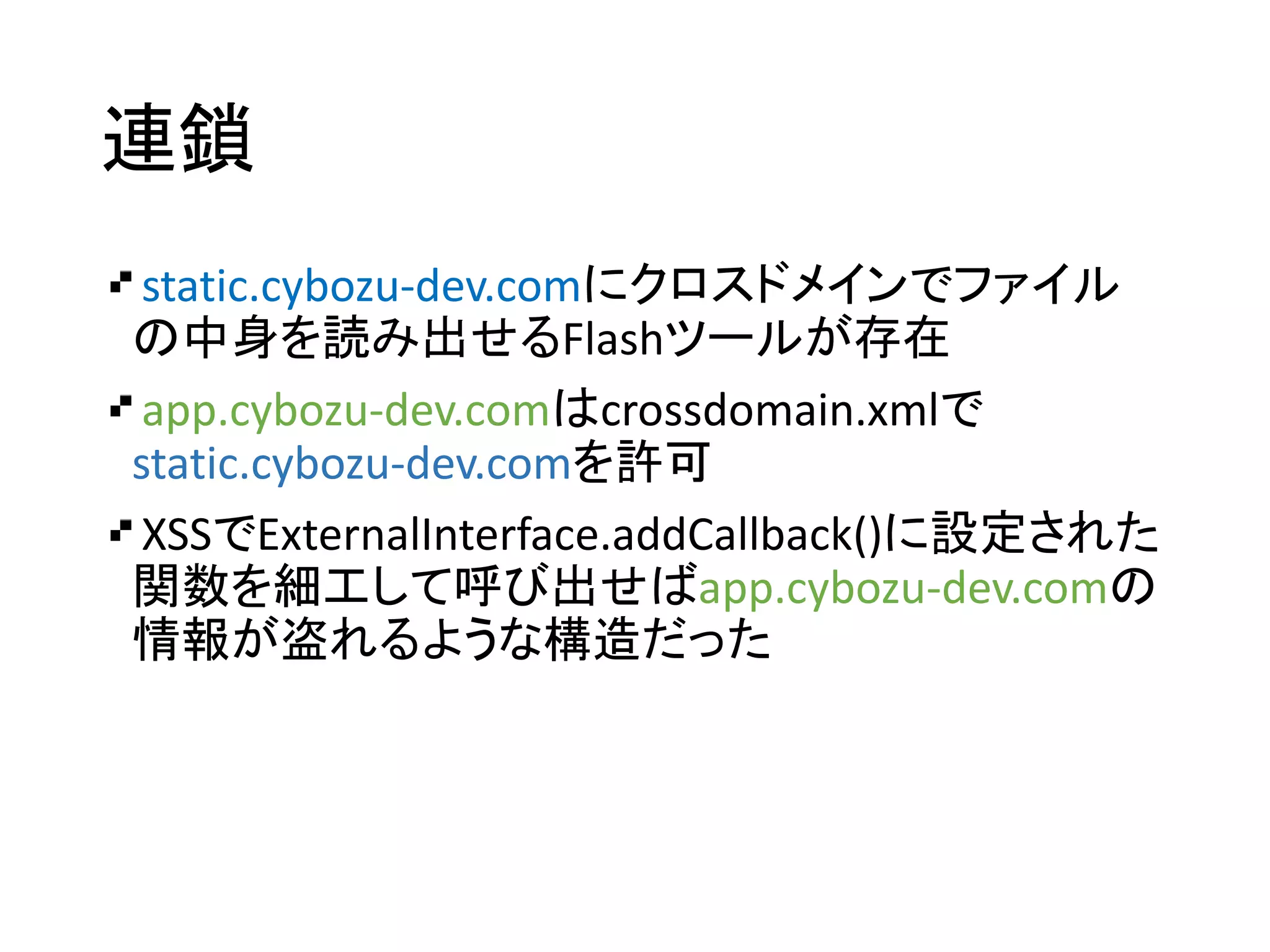 連鎖
static.cybozu-dev.comにクロスドメインでファイル
の中身を読み出せるFlashツールが存在
app.cybozu-dev.comはcrossdomain.xmlで
static.cybozu-dev.comを許可
XSSでExternalInterface.addCallback()に設定された
関数を細工して呼び出せばapp.cybozu-dev.comの
情報が盗れるような構造だった
 