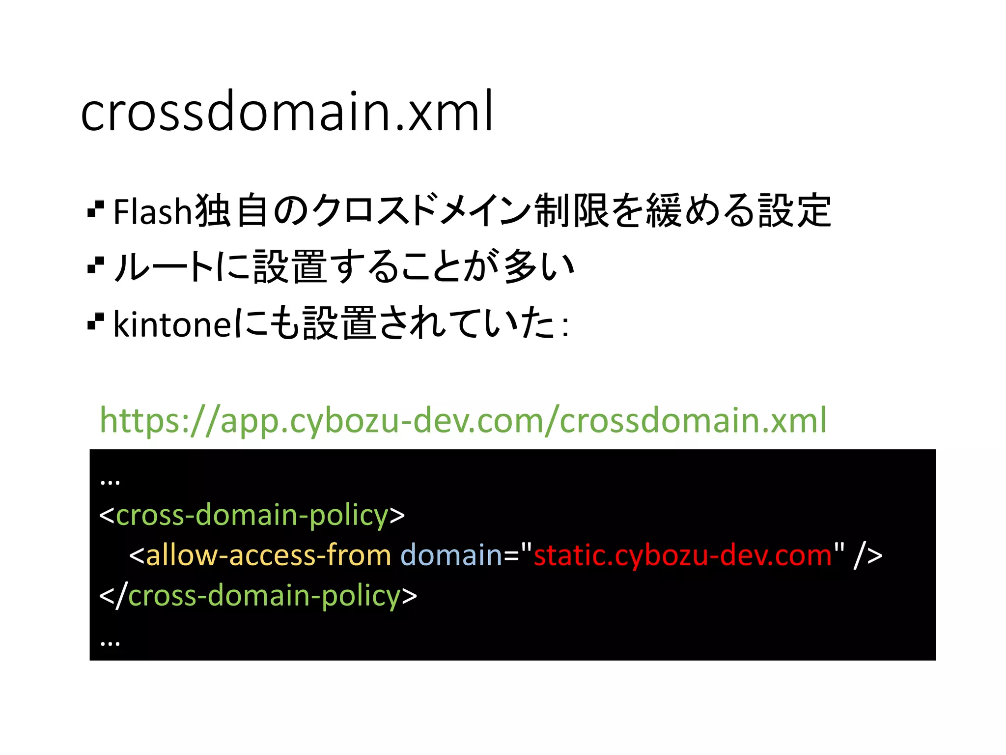 crossdomain.xml
…
<cross-domain-policy>
<allow-access-from domain="static.cybozu-dev.com" />
</cross-domain-policy>
…
Flash独自のクロスドメイン制限を緩める設定
ルートに設置することが多い
kintoneにも設置されていた：
https://app.cybozu-dev.com/crossdomain.xml
 