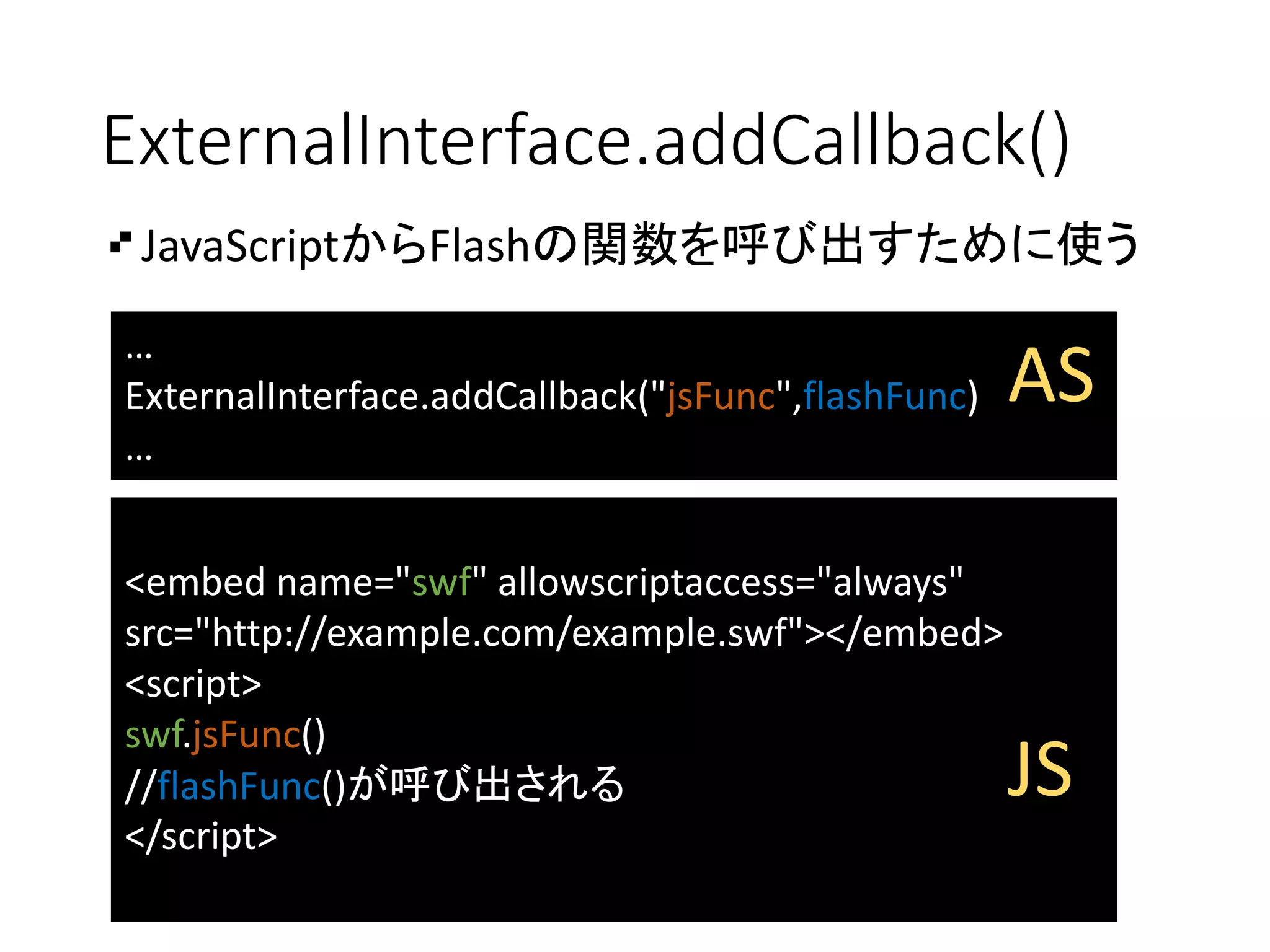 ExternalInterface.addCallback()
JavaScriptからFlashの関数を呼び出すために使う
…
ExternalInterface.addCallback("jsFunc",flashFunc)
…
<embed name="swf" allowscriptaccess="always"
src="http://example.com/example.swf"></embed>
<script>
swf.jsFunc()
//flashFunc()が呼び出される
</script>
AS
JS
 