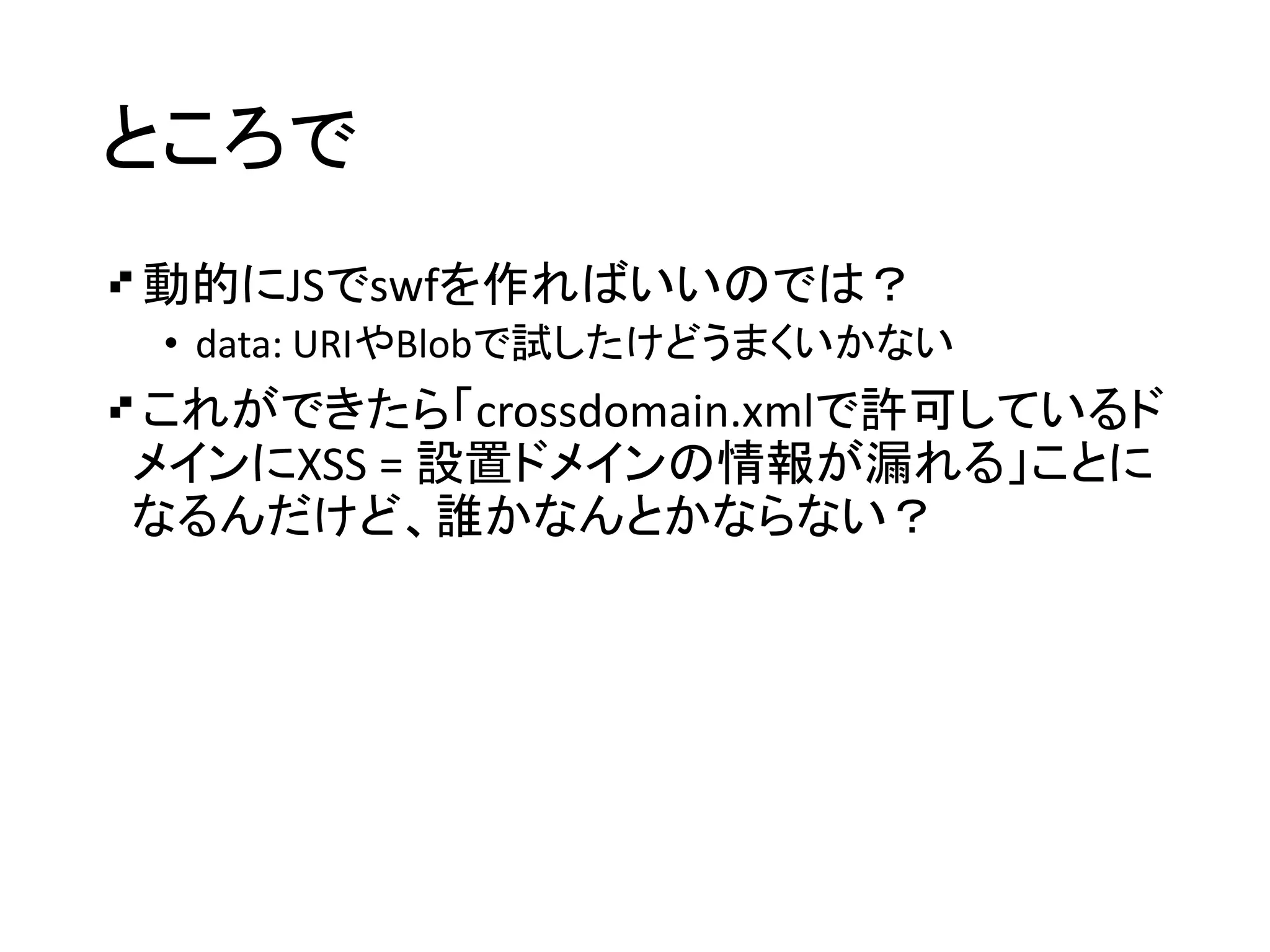 ところで
動的にJSでswfを作ればいいのでは？
• data: URIやBlobで試したけどうまくいかない
これができたら「crossdomain.xmlで許可しているド
メインにXSS = 設置ドメインの情報が漏れる」ことに
なるんだけど、誰かなんとかならない？
 