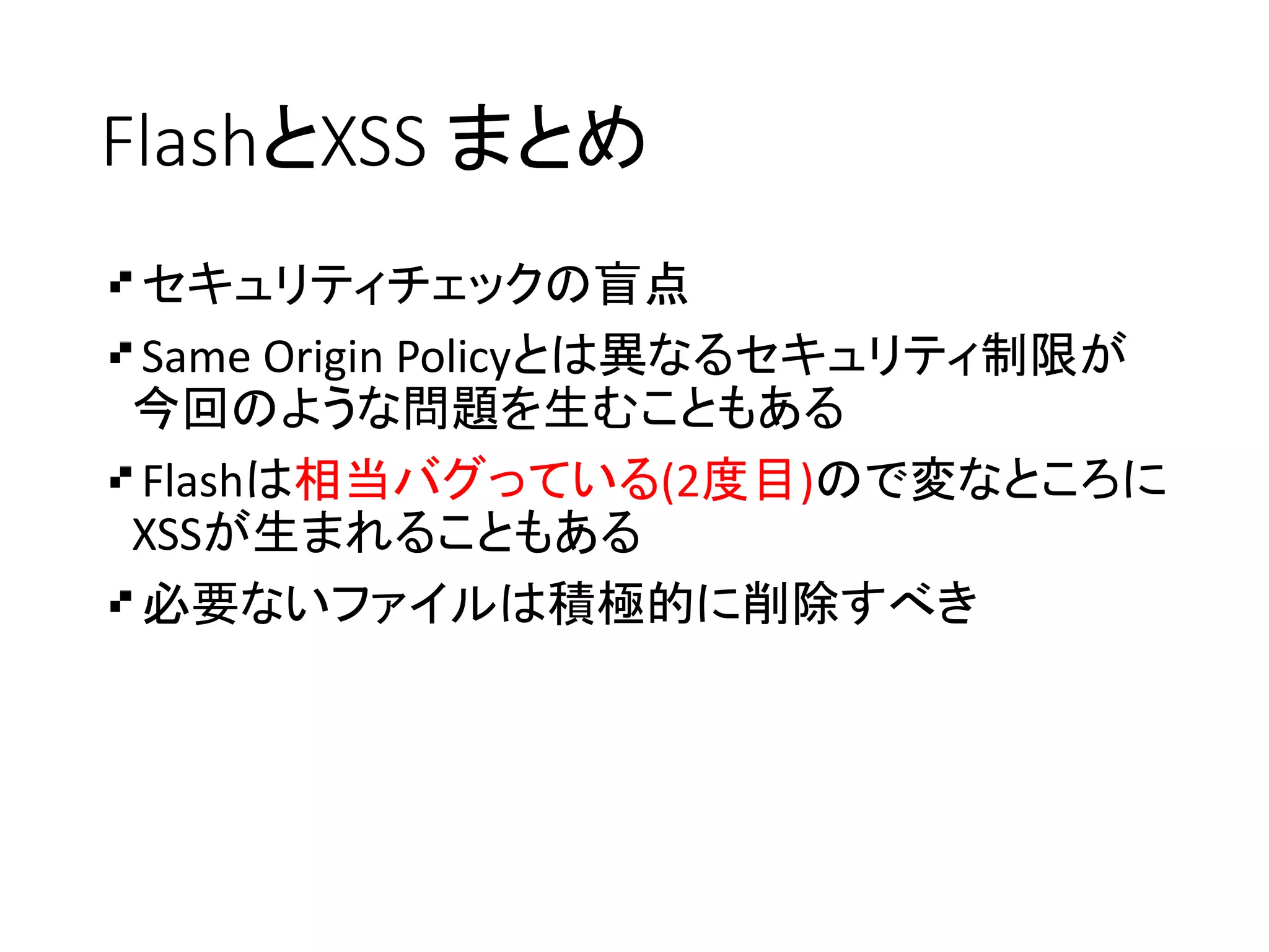 FlashとXSS まとめ
セキュリティチェックの盲点
Same Origin Policyとは異なるセキュリティ制限が
今回のような問題を生むこともある
Flashは相当バグっている(2度目)ので変なところに
XSSが生まれることもある
必要ないファイルは積極的に削除すべき
 