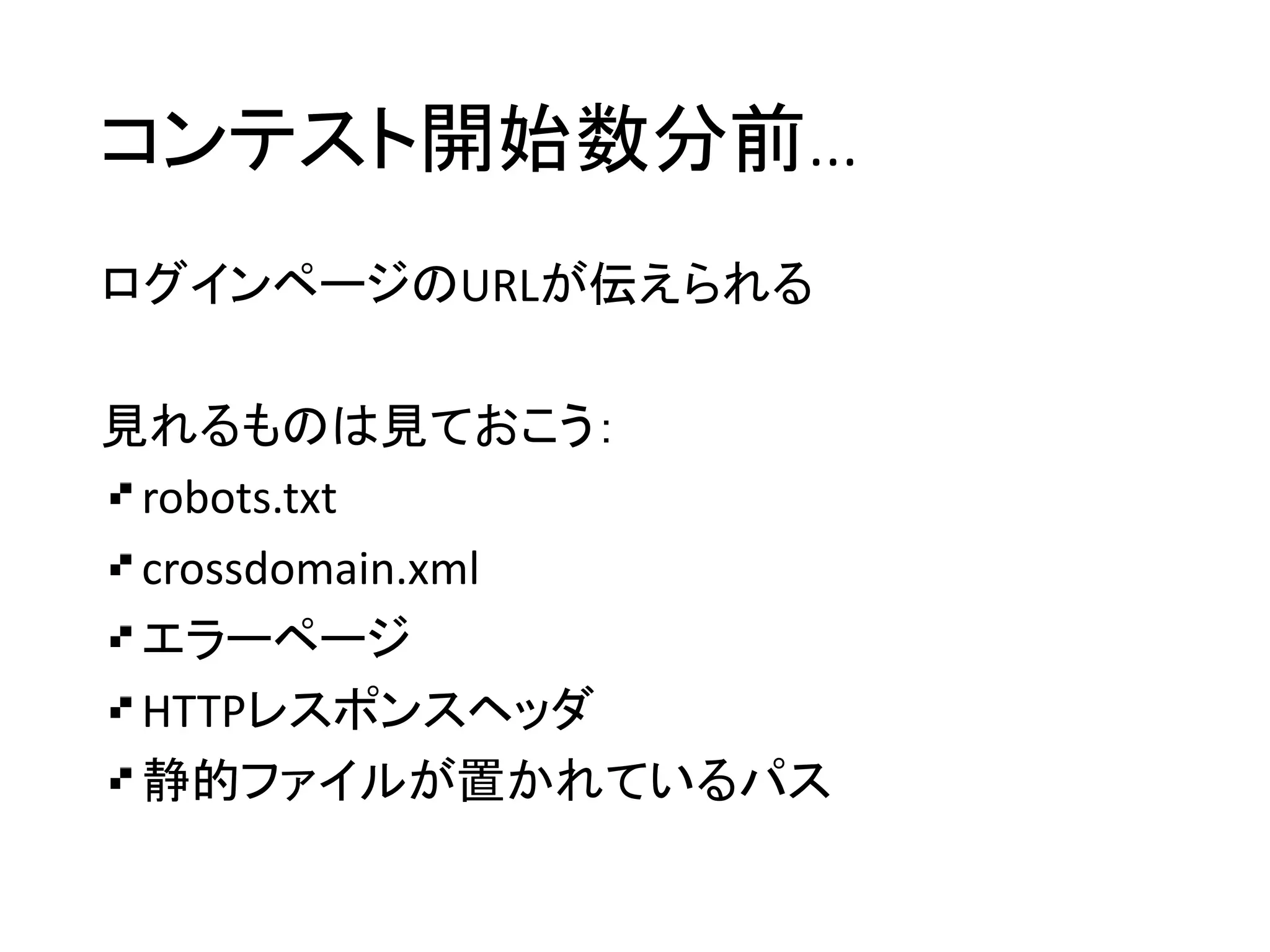 コンテスト開始数分前…
ログインページのURLが伝えられる
見れるものは見ておこう：
robots.txt
crossdomain.xml
エラーページ
HTTPレスポンスヘッダ
静的ファイルが置かれているパス
 