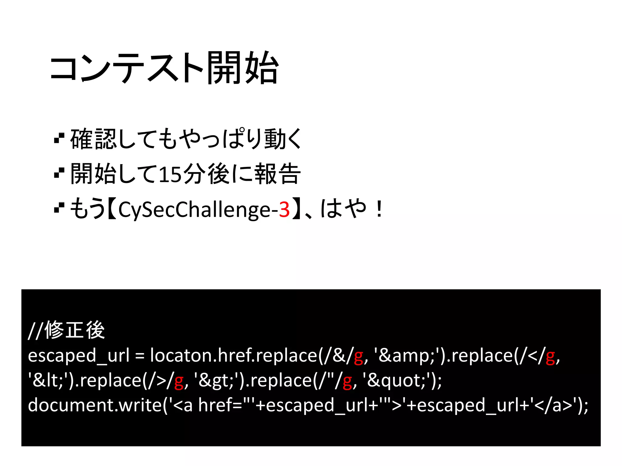 コンテスト開始
確認してもやっぱり動く
開始して15分後に報告
もう【CySecChallenge-3】、はや！
//修正後
escaped_url = locaton.href.replace(/&/g, '&amp;').replace(/</g,
'&lt;').replace(/>/g, '&gt;').replace(/"/g, '&quot;');
document.write('<a href="'+escaped_url+'">'+escaped_url+'</a>');
 