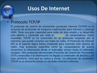 Usos De Internet
• Protocolo TCP/IP
El  protocolo  de  control  de  transmisión  protocolo  Internet  (TCP/IP)  es  el 
conjunto de protocolos de trasporte tradicionales para Internet y sistemas 
UNIX. Tiene una gran capacidad para redes de área amplia y su desarrollo 
esta  abierto  y  sostenido  por  toda  la  industria de  computadoras.  Como 
resultado,  TCP/IP  se  ha  convertido  en  un  protocolo  aceptado  por  la 
industria, que puede conectar casi todas las redes. El Protocolo de Internet 
(IP)  es  el  soporte  lógico  básico  empleado  para  controlar  este  sistema  de 
redes.  Este  protocolo  especifica  cómo  las  computadoras  de  puerta 
encaminan la información desde el ordenador emisor hasta el ordenador 
receptor. Otro protocolo denominado Protocolo de Control de Transmisión 
(TCP) comprueba si la información ha llegado al ordenador de destino y, en 
caso  contrario,  hace  que  se  vuelva  a  enviar.  La  utilización  de  protocolos 
TCP/IP es un elemento común en las redes Internet e intranet.
 