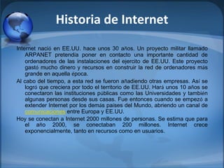 Historia de Internet
Internet nació en EE.UU. hace unos 30 años. Un proyecto militar llamado
ARPANET pretendía poner en contacto una importante cantidad de
ordenadores de las instalaciones del ejercito de EE.UU. Este proyecto
gastó mucho dinero y recursos en construir la red de ordenadores más
grande en aquella época.
Al cabo del tiempo, a esta red se fueron añadiendo otras empresas. Así se
logró que creciera por todo el territorio de EE.UU. Hará unos 10 años se
conectaron las instituciones públicas como las Universidades y también
algunas personas desde sus casas. Fue entonces cuando se empezó a
extender Internet por los demás países del Mundo, abriendo un canal de
comunicaciones entre Europa y EE.UU.
Hoy se conectan a Internet 2000 millones de personas. Se estima que para
el año 2000, se conectaban 200 millones. Internet crece
exponencialmente, tanto en recursos como en usuarios.
 