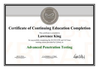 Certificate of Continuing Education Completion
This certificate is awarded to
Lawrence King
for successfully completing the 20 CEU/CPE and 14.5 hour
training course provided by Cybrary in
Advanced Penetration Testing
09/21/2016
Date of Completion
C-e24f6bb11-117bb4
Certificate Number Ralph P. Sita, CEO
Official Cybrary Certificate - C-e24f6bb11-117bb4
 