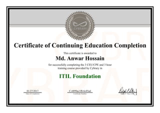 Certificate of Continuing Education Completion
This certificate is awarded to
Md. Anwar Hossain
for successfully completing the 3 CEU/CPE and 3 hour
training course provided by Cybrary in
ITIL Foundation
01/27/2017
Date of Completion
C-6899ac1f0-6c85ad
Certificate Number Ralph P. Sita, CEO
Official Cybrary Certificate - C-6899ac1f0-6c85ad
 