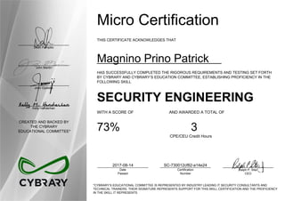 Dean Pompilio
John Martin
John Oyeleke
Kelly Handerhan
CREATED AND BACKED BY
THE CYBRARY
EDUCATIONAL COMMITTEE*
Micro Certification
THIS CERTIFICATE ACKNOWLEDGES THAT
Magnino Prino Patrick
HAS SUCCESSFULLY COMPLETED THE RIGOROUS REQUIREMENTS AND TESTING SET FORTH
BY CYBRARY AND CYBRARY’S EDUCATION COMMITTEE, ESTABLISHING PROFICIENCY IN THE
FOLLOWING SKILL
SECURITY ENGINEERING
WITH A SCORE OF AND AWARDED A TOTAL OF
73% 3
CPE/CEU Credit Hours
2017-08-14
Date
Passed
SC-730012cf82-a14e24
Certification
Number
Ralph P. Sita
CEO
*CYBRARY’S EDUCATIONAL COMMITTEE IS REPRESENTED BY INDUSTRY LEADING IT SECURITY CONSULTANTS AND
TECHNICAL TRAINERS. THEIR SIGNATURE REPRESENTS SUPPORT FOR THIS SKILL CERTIFICATION AND THE PROFICIENCY
IN THE SKILL IT REPRESENTS
 