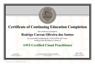 Certificate of Continuing Education Completion
This certificate is awarded to
Rodrigo Carran Oliveira dos Santos
for successfully completing the 3 CEUS/CPES and 3 hours
training course provided by Cybrary in
AWS Certified Cloud Practitioner
Feb 6, 2021
Date of Completion
CC-1d192eea-abd6-4820-84a3-923fcaf440f3
Certificate Number Ralph P. Sita, CEO
Official Cybrary Certificate - CC-1d192eea-abd6-4820-84a3-923fcaf440f3