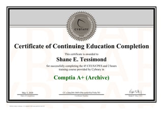 Certificate of Continuing Education Completion
This certificate is awarded to
Shane E. Tessimond
for successfully completing the 45 CEUS/CPES and 2 hours
training course provided by Cybrary in
Comptia A+ (Archive)
May 5, 2020
Date of Completion
CC-c2daa264-3469-43be-ac6d-03a37efec783
Certificate Number Ralph P. Sita, CEO
Official Cybrary Certificate - CC-c2daa264-3469-43be-ac6d-03a37efec783
 