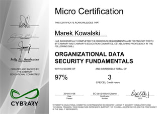 Dean Pompilio
John Martin
John Oyeleke
Kelly Handerhan
CREATED AND BACKED BY
THE CYBRARY
EDUCATIONAL COMMITTEE*
Micro Certification
THIS CERTIFICATE ACKNOWLEDGES THAT
Marek Kowalski
HAS SUCCESSFULLY COMPLETED THE RIGOROUS REQUIREMENTS AND TESTING SET FORTH
BY CYBRARY AND CYBRARY’S EDUCATION COMMITTEE, ESTABLISHING PROFICIENCY IN THE
FOLLOWING SKILL
ORGANIZATIONAL DATA
SECURITY FUNDAMENTALS
WITH A SCORE OF AND AWARDED A TOTAL OF
97% 3
CPE/CEU Credit Hours
2018-01-06
Date
Passed
SC-3b12160c15-2bd4b
Certification
Number
Ralph P. Sita
CEO
*CYBRARY’S EDUCATIONAL COMMITTEE IS REPRESENTED BY INDUSTRY LEADING IT SECURITY CONSULTANTS AND
TECHNICAL TRAINERS. THEIR SIGNATURE REPRESENTS SUPPORT FOR THIS SKILL CERTIFICATION AND THE PROFICIENCY
IN THE SKILL IT REPRESENTS
 