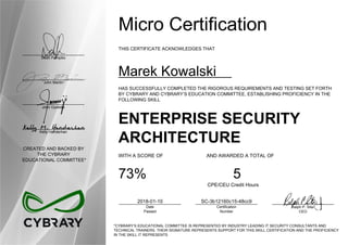 Dean Pompilio
John Martin
John Oyeleke
Kelly Handerhan
CREATED AND BACKED BY
THE CYBRARY
EDUCATIONAL COMMITTEE*
Micro Certification
THIS CERTIFICATE ACKNOWLEDGES THAT
Marek Kowalski
HAS SUCCESSFULLY COMPLETED THE RIGOROUS REQUIREMENTS AND TESTING SET FORTH
BY CYBRARY AND CYBRARY’S EDUCATION COMMITTEE, ESTABLISHING PROFICIENCY IN THE
FOLLOWING SKILL
ENTERPRISE SECURITY
ARCHITECTURE
WITH A SCORE OF AND AWARDED A TOTAL OF
73% 5
CPE/CEU Credit Hours
2018-01-10
Date
Passed
SC-3b12160c15-48cc9
Certification
Number
Ralph P. Sita
CEO
*CYBRARY’S EDUCATIONAL COMMITTEE IS REPRESENTED BY INDUSTRY LEADING IT SECURITY CONSULTANTS AND
TECHNICAL TRAINERS. THEIR SIGNATURE REPRESENTS SUPPORT FOR THIS SKILL CERTIFICATION AND THE PROFICIENCY
IN THE SKILL IT REPRESENTS
 
