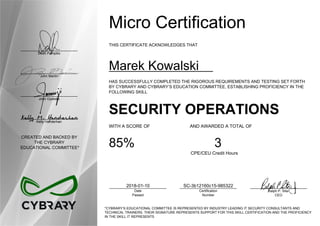 Dean Pompilio
John Martin
John Oyeleke
Kelly Handerhan
CREATED AND BACKED BY
THE CYBRARY
EDUCATIONAL COMMITTEE*
Micro Certification
THIS CERTIFICATE ACKNOWLEDGES THAT
Marek Kowalski
HAS SUCCESSFULLY COMPLETED THE RIGOROUS REQUIREMENTS AND TESTING SET FORTH
BY CYBRARY AND CYBRARY’S EDUCATION COMMITTEE, ESTABLISHING PROFICIENCY IN THE
FOLLOWING SKILL
SECURITY OPERATIONS
WITH A SCORE OF AND AWARDED A TOTAL OF
85% 3
CPE/CEU Credit Hours
2018-01-10
Date
Passed
SC-3b12160c15-985322
Certification
Number
Ralph P. Sita
CEO
*CYBRARY’S EDUCATIONAL COMMITTEE IS REPRESENTED BY INDUSTRY LEADING IT SECURITY CONSULTANTS AND
TECHNICAL TRAINERS. THEIR SIGNATURE REPRESENTS SUPPORT FOR THIS SKILL CERTIFICATION AND THE PROFICIENCY
IN THE SKILL IT REPRESENTS
 