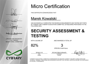 Dean Pompilio
John Martin
John Oyeleke
Kelly Handerhan
CREATED AND BACKED BY
THE CYBRARY
EDUCATIONAL COMMITTEE*
Micro Certification
THIS CERTIFICATE ACKNOWLEDGES THAT
Marek Kowalski
HAS SUCCESSFULLY COMPLETED THE RIGOROUS REQUIREMENTS AND TESTING SET FORTH
BY CYBRARY AND CYBRARY’S EDUCATION COMMITTEE, ESTABLISHING PROFICIENCY IN THE
FOLLOWING SKILL
SECURITY ASSESSMENT &
TESTING
WITH A SCORE OF AND AWARDED A TOTAL OF
82% 3
CPE/CEU Credit Hours
2018-01-10
Date
Passed
SC-3b12160c15-83cd23
Certification
Number
Ralph P. Sita
CEO
*CYBRARY’S EDUCATIONAL COMMITTEE IS REPRESENTED BY INDUSTRY LEADING IT SECURITY CONSULTANTS AND
TECHNICAL TRAINERS. THEIR SIGNATURE REPRESENTS SUPPORT FOR THIS SKILL CERTIFICATION AND THE PROFICIENCY
IN THE SKILL IT REPRESENTS
 