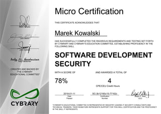 Dean Pompilio
John Martin
John Oyeleke
Kelly Handerhan
CREATED AND BACKED BY
THE CYBRARY
EDUCATIONAL COMMITTEE*
Micro Certification
THIS CERTIFICATE ACKNOWLEDGES THAT
Marek Kowalski
HAS SUCCESSFULLY COMPLETED THE RIGOROUS REQUIREMENTS AND TESTING SET FORTH
BY CYBRARY AND CYBRARY’S EDUCATION COMMITTEE, ESTABLISHING PROFICIENCY IN THE
FOLLOWING SKILL
SOFTWARE DEVELOPMENT
SECURITY
WITH A SCORE OF AND AWARDED A TOTAL OF
78% 4
CPE/CEU Credit Hours
2018-01-11
Date
Passed
SC-3b12160c15-77162c
Certification
Number
Ralph P. Sita
CEO
*CYBRARY’S EDUCATIONAL COMMITTEE IS REPRESENTED BY INDUSTRY LEADING IT SECURITY CONSULTANTS AND
TECHNICAL TRAINERS. THEIR SIGNATURE REPRESENTS SUPPORT FOR THIS SKILL CERTIFICATION AND THE PROFICIENCY
IN THE SKILL IT REPRESENTS
 