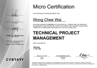 Dean Pompilio
John Martin
John Oyeleke
Kelly Handerhan
CREATED AND BACKED BY
THE CYBRARY
EDUCATIONAL COMMITTEE*
Micro Certification
THIS CERTIFICATE ACKNOWLEDGES THAT
Wong Chee Wai
HAS BEEN AWARDED 4 CPE/CEU FOR SUCCESSFULLY COMPLETING THE RIGOROUS
REQUIREMENTS AND TESTING SET FORTH BY CYBRARY AND CYBRARY’S EDUCATION
COMMITTEE, ESTABLISHING PROFICIENCY IN THE FOLLOWING SKILL
TECHNICAL PROJECT
MANAGEMENT
WITH A SCORE OF
70%
March 19, 2018
Date
Passed
SC-83a665a97-ad4dc
Certification
Number
Ralph P. Sita
CEO
*CYBRARY’S EDUCATIONAL COMMITTEE IS REPRESENTED BY INDUSTRY LEADING IT SECURITY CONSULTANTS AND
TECHNICAL TRAINERS. THEIR SIGNATURE REPRESENTS SUPPORT FOR THIS SKILL CERTIFICATION AND THE PROFICIENCY
IN THE SKILL IT REPRESENTS
 