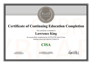Certificate of Continuing Education Completion
This certificate is awarded to
Lawrence King
for successfully completing the 10 CEU/CPE and 8.5 hour
training course provided by Cybrary in
CISA
05/24/2016
Date of Completion
C-e24f6bb11-cf43dbc
Certificate Number Ralph P. Sita, CEO
Official Cybrary Certificate - C-e24f6bb11-cf43dbc
 