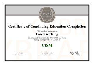 Certificate of Continuing Education Completion
This certificate is awarded to
Lawrence King
for successfully completing the 10 CEU/CPE and 8 hour
training course provided by Cybrary in
CISM
06/03/2016
Date of Completion
C-e24f6bb11-3295b3
Certificate Number Ralph P. Sita, CEO
Official Cybrary Certificate - C-e24f6bb11-3295b3
 