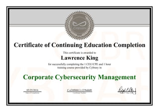 Certificate of Continuing Education Completion
This certificate is awarded to
Lawrence King
for successfully completing the 1 CEU/CPE and 1 hour
training course provided by Cybrary in
Corporate Cybersecurity Management
05/25/2016
Date of Completion
C-e24f6bb11-123bddd8
Certificate Number Ralph P. Sita, CEO
Official Cybrary Certificate - C-e24f6bb11-123bddd8
 