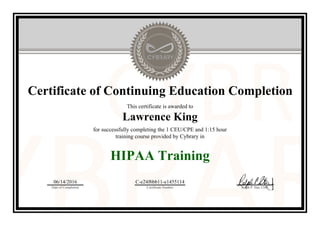 Certificate of Continuing Education Completion
This certificate is awarded to
Lawrence King
for successfully completing the 1 CEU/CPE and 1:15 hour
training course provided by Cybrary in
HIPAA Training
06/14/2016
Date of Completion
C-e24f6bb11-e1455114
Certificate Number Ralph P. Sita, CEO
Official Cybrary Certificate - C-e24f6bb11-e1455114