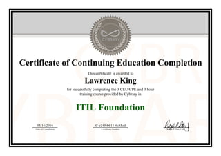 Certificate of Continuing Education Completion
This certificate is awarded to
Lawrence King
for successfully completing the 3 CEU/CPE and 3 hour
training course provided by Cybrary in
ITIL Foundation
05/16/2016
Date of Completion
C-e24f6bb11-6c85ad
Certificate Number Ralph P. Sita, CEO
Official Cybrary Certificate - C-e24f6bb11-6c85ad