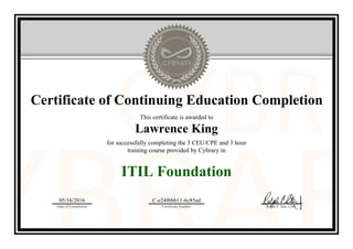 Certificate of Continuing Education Completion
This certificate is awarded to
Lawrence King
for successfully completing the 3 CEU/CPE and 3 hour
training course provided by Cybrary in
ITIL Foundation
05/16/2016
Date of Completion
C-e24f6bb11-6c85ad
Certificate Number Ralph P. Sita, CEO
Official Cybrary Certificate - C-e24f6bb11-6c85ad
 