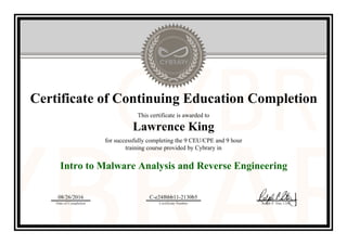 Certificate of Continuing Education Completion
This certificate is awarded to
Lawrence King
for successfully completing the 9 CEU/CPE and 9 hour
training course provided by Cybrary in
Intro to Malware Analysis and Reverse Engineering
08/26/2016
Date of Completion
C-e24f6bb11-2130b5
Certificate Number Ralph P. Sita, CEO
Official Cybrary Certificate - C-e24f6bb11-2130b5
 