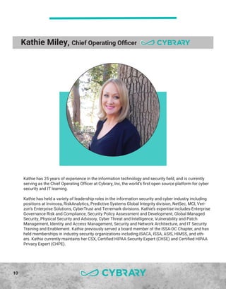 10
Kathie Miley, Chief Operating Officer
Kathie has 25 years of experience in the information technology and security field, and is currently
serving as the Chief Operating Officer at Cybrary, Inc, the world’s first open source platform for cyber
security and IT learning.
Kathie has held a variety of leadership roles in the information security and cyber industry including
positions at Invincea, RiskAnalytics, Predictive Systems Global Integrity division, NetSec, MCI, Veri-
zon’s Enterprise Solutions, CyberTrust and Terremark divisions. Kathie’s expertise includes Enterprise
Governance Risk and Compliance, Security Policy Assessment and Development, Global Managed
Security, Physical Security and Advisory, Cyber Threat and Intelligence, Vulnerability and Patch
Management, Identity and Access Management, Security and Network Architecture, and IT Security
Training and Enablement. Kathie previously served a board member of the ISSA-DC Chapter, and has
held memberships in industry security organizations including ISACA, ISSA, ASIS, HIMSS, and oth-
ers. Kathie currently maintains her CSX, Certified HIPAA Security Expert (CHSE) and Certified HIPAA
Privacy Expert (CHPE).
 