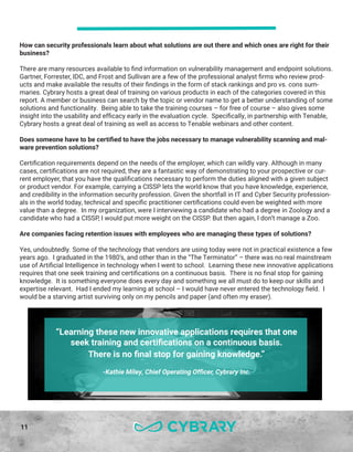 11
How can security professionals learn about what solutions are out there and which ones are right for their
business?
There are many resources available to find information on vulnerability management and endpoint solutions.
Gartner, Forrester, IDC, and Frost and Sullivan are a few of the professional analyst firms who review prod-
ucts and make available the results of their findings in the form of stack rankings and pro vs. cons sum-
maries. Cybrary hosts a great deal of training on various products in each of the categories covered in this
report. A member or business can search by the topic or vendor name to get a better understanding of some
solutions and functionality. Being able to take the training courses – for free of course – also gives some
insight into the usability and efficacy early in the evaluation cycle. Specifically, in partnership with Tenable,
Cybrary hosts a great deal of training as well as access to Tenable webinars and other content.
Does someone have to be certified to have the jobs necessary to manage vulnerability scanning and mal-
ware prevention solutions?
Certification requirements depend on the needs of the employer, which can wildly vary. Although in many
cases, certifications are not required, they are a fantastic way of demonstrating to your prospective or cur-
rent employer, that you have the qualifications necessary to perform the duties aligned with a given subject
or product vendor. For example, carrying a CISSP lets the world know that you have knowledge, experience,
and credibility in the information security profession. Given the shortfall in IT and Cyber Security profession-
als in the world today, technical and specific practitioner certifications could even be weighted with more
value than a degree. In my organization, were I interviewing a candidate who had a degree in Zoology and a
candidate who had a CISSP, I would put more weight on the CISSP. But then again, I don’t manage a Zoo.
Are companies facing retention issues with employees who are managing these types of solutions?
Yes, undoubtedly. Some of the technology that vendors are using today were not in practical existence a few
years ago. I graduated in the 1980’s, and other than in the “The Terminator” – there was no real mainstream
use of Artificial Intelligence in technology when I went to school. Learning these new innovative applications
requires that one seek training and certifications on a continuous basis. There is no final stop for gaining
knowledge. It is something everyone does every day and something we all must do to keep our skills and
expertise relevant. Had I ended my learning at school – I would have never entered the technology field. I
would be a starving artist surviving only on my pencils and paper (and often my eraser).
“Learning these new innovative applications requires that one
seek training and certifications on a continuous basis.
There is no final stop for gaining knowledge.”
-Kathie Miley, Chief Operating Officer, Cybrary Inc.
 