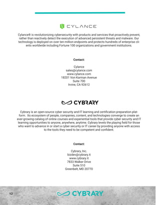 12
Cybrary is an open-source cyber security and IT learning and certification preparation plat-
form. Its ecosystem of people, companies, content, and technologies converge to create an
ever-growing catalog of online courses and experiential tools that provide cyber security and IT
learning opportunities to anyone, anywhere, anytime. Cybrary levels the playing field for those
who want to advance in or start a cyber security or IT career by providing anyone with access
to the tools they need to be competent and confident.
Contact:
Cybrary, Inc.
bizdev@cybrary.it
www.cybrary.it
7833 Walker Drive
Suite 510
Greenbelt, MD 20770
Cylance® is revolutionizing cybersecurity with products and services that proactively prevent,
rather than reactively detect the execution of advanced persistent threats and malware. Our
technology is deployed on over ten million endpoints and protects hundreds of enterprise cli-
ents worldwide including Fortune 100 organizations and government institutions.
Contact:
Cylance
sales@cylance.com
www.cylance.com
18201 Von Karman Avenue
Suite 700
Irvine, CA 92612
 
