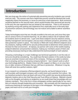 3
Introduction
ey
Not very long ago, the notion of automatically preventing security incidents was consid-
ered too risky. The concern was that a legitimate process would be blocked that could
negatively impact the business, or cause an executive a bad experience. Both scenarios
would be blamed on the security team, which would threaten their personal job security.
In the end, the user experience was put ahead of risk reduction. There is not necessar-
ily anything wrong with putting user experience first, especially since in the early days
of prevention solutions, the technology was not mature and unable to deliver seamless
security.
Today technologies exist that are virtually invisible to the end user, and since they oper-
ate on various forms of machine learning / AI, are able to reduce risk of malware relat-
ed incidents down to almost zero. Layer onto these endpoint security solutions strong
identity management and encryption, and you have a fantastic proactive, prevention, and
data protection system in place. The industry is filled with many different endpoint secu-
rity solutions, making it difficult for security professionals to determine which solution is
the best for their environment. At Cybrary, we partner with some of the world’s leading
endpoint detection and prevention solutions, making our members aware of them and
providing necessary training to fully understand the technical depth of each solution.
Choosing a technology is a major challenge, but technical superiority is not the only cri-
teria one should be considering. You could have the best solution in the world, but also
have an uncertain mission and vision of the company. Perhaps you select a solution
that is amazing, and has an amazing company behind it – but it doesn’t work on all of
your technology platforms. Maybe it does not offer support on Macs, or on Linux Serv-
ers, or older versions of Windows that you still have in production. Whatever it may be,
there will never be a perfect solution, right?
In our research on companies offering endpoint security, we found Cylance to be a
well-rounded, well-managed company, with a solid vision and customer first culture. We
are therefore excited to have sat down with one of the world’s top security professionals,
Malcolm Harkins who is the Chief Security and Trust Officer at Cylance. Malcolm shared
with us his thoughts and advice on endpoints so we could share that knowledge with our
Cybrary members. This is the first in three whitepapers written specifically for our mem-
bers on industry thought leadership and innovation. We conclude with the importance of
continuous learning as it pertains to the topic in the whitepaper. We hope you enjoy the
paper, and reach out to us with your thoughts.
 