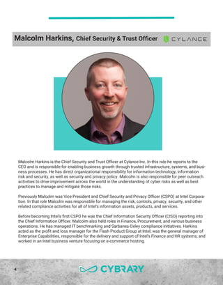4
Malcolm Harkins is the Chief Security and Trust Officer at Cylance Inc. In this role he reports to the
CEO and is responsible for enabling business growth through trusted infrastructure, systems, and busi-
ness processes. He has direct organizational responsibility for information technology, information
risk and security, as well as security and privacy policy. Malcolm is also responsible for peer outreach
activities to drive improvement across the world in the understanding of cyber risks as well as best
practices to manage and mitigate those risks.
Previously Malcolm was Vice President and Chief Security and Privacy Officer (CSPO) at Intel Corpora-
tion. In that role Malcolm was responsible for managing the risk, controls, privacy, security, and other
related compliance activities for all of Intel’s information assets, products, and services.
Before becoming Intel’s first CSPO he was the Chief Information Security Officer (CISO) reporting into
the Chief Information Officer. Malcolm also held roles in Finance, Procurement, and various business
operations. He has managed IT benchmarking and Sarbanes-Oxley compliance initiatives. Harkins
acted as the profit and loss manager for the Flash Product Group at Intel; was the general manager of
Enterprise Capabilities, responsible for the delivery and support of Intel’s Finance and HR systems; and
worked in an Intel business venture focusing on e-commerce hosting.
Malcolm Harkins, Chief Security & Trust Officer
 