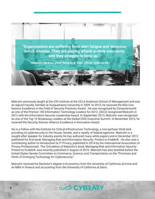 5
Malcolm previously taught at the CIO institute at the UCLA Anderson School of Management and was
an adjunct faculty member at Susquehanna University in 2009. In 2010, he received the RSA Con-
ference Excellence in the Field of Security Practices Award. He was recognized by Computerworld
as one of the Premier 100 Information Technology Leaders for 2012. (ISC)2 recognized Malcolm in
2012 with the Information Security Leadership Award. In September 2013, Malcolm was recognized
as one of the Top 10 Breakaway Leaders at the Global CISO Executive Summit. In November 2015, he
received the Security Advisor Alliance Excellence in Innovation Award.
He is a Fellow with the Institute for Critical Infrastructure Technology, a non-partisan think-tank
providing on cybersecurity to the House, Senate, and a variety of federal agencies. Malcolm is a
sought-after speaker for industry events.He has authored many white papers and in December 2012
published his first book, Managing Risk and Information Security: Protect to Enable®. He also was a
contributing author to Introduction to IT Privacy, published in 2014 by the International Association of
Privacy Professionals. The 2nd edition of Malcolm’s book, Managing Risk and Information Security:
Protect to Enable®, was recently published in August of 2016. Malcolm has also testified before the
United States Senate Committee on Commerce, Science, and Transportation on the “Promises and
Perils of Emerging Technology for Cybersecurity.”
Malcolm received his Bachelor’s degree in Economics from the University of California at Irvine and
an MBA in finance and accounting from the University of California at Davis.
“Organizations are suffering from alert fatigue and detection
deficit disorder. They are playing whack-a-mole constantly
and they struggle to keep up.”
-Malcolm Harkins, Chief Security & Trust Officer, Cylance Inc.
 