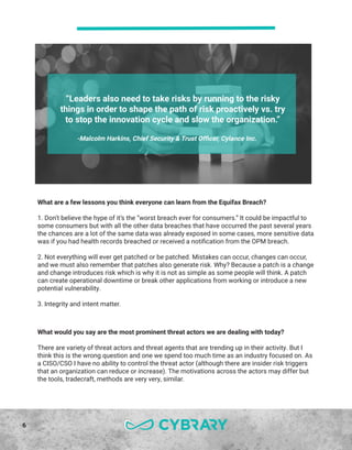 6
“Leaders also need to take risks by running to the risky
things in order to shape the path of risk proactively vs. try
to stop the innovation cycle and slow the organization.”
-Malcolm Harkins, Chief Security & Trust Officer, Cylance Inc.
What are a few lessons you think everyone can learn from the Equifax Breach?
1. Don’t believe the hype of it’s the “worst breach ever for consumers.” It could be impactful to
some consumers but with all the other data breaches that have occurred the past several years
the chances are a lot of the same data was already exposed in some cases, more sensitive data
was if you had health records breached or received a notification from the OPM breach.
2. Not everything will ever get patched or be patched. Mistakes can occur, changes can occur,
and we must also remember that patches also generate risk. Why? Because a patch is a change
and change introduces risk which is why it is not as simple as some people will think. A patch
can create operational downtime or break other applications from working or introduce a new
potential vulnerability.
3. Integrity and intent matter.
What would you say are the most prominent threat actors we are dealing with today?
There are variety of threat actors and threat agents that are trending up in their activity. But I
think this is the wrong question and one we spend too much time as an industry focused on. As
a CISO/CSO I have no ability to control the threat actor (although there are insider risk triggers
that an organization can reduce or increase). The motivations across the actors may differ but
the tools, tradecraft, methods are very very, similar.
 