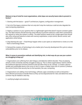 7
Malware is top of mind for most organizations, what steps can security teams take to prevent in-
fection?
1. Starting with the basics – good IT architecture, hygiene, configuration management.
2. Get rid of the legacy solutions that not only don’t stop the malicious code but also degrade the
user/computing experience.
3. Deploy a solution on your systems that is a lightweight agent that doesn’t require constant updat-
ing. The ideal solution should have the same efficacy to prevent malicious code when connected to
the network or when the system is offline. The ideal solution needs to be a single agent that should
also offer enhanced features to deal with memory exploitation, script control, device control, and
application white listing.
4. Stop blaming the user – if bad things happen when a user opens an attachment or clicks on a link
– that’s a technology failure.
5. Demand the creators of technology to do a better job of security development life cycle to reduce
vulnerabilities prior to its release.
When it comes to prevention methods and identifying risk, in what ways do you see your custom-
ers struggling to keep up?
1. Organizations are suffering from alert fatigue, and detection deficit disorder. They are playing
whack-a-mole constantly and they struggle to keep up. This is where organizations need to rethink
the traditional approach and find solutions that will allow them to do 3 things: 1) Create a demon-
strable and sustainable bend in the curve of risk 2) Lower or flatten total cost of controls 3) Reduce
the control friction that security has on the business, the user, computing.
2. Organizations are adding more technology, software, apps constantly as well as 3rd parties –
have efficient processes to handle these so they can be dispositioned for risks and determine what
controls may be needed is also key.
3. Justifying budget and existence.
 